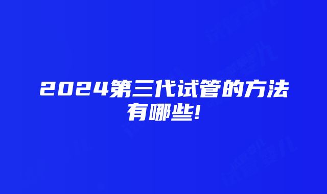 2024第三代试管的方法有哪些!