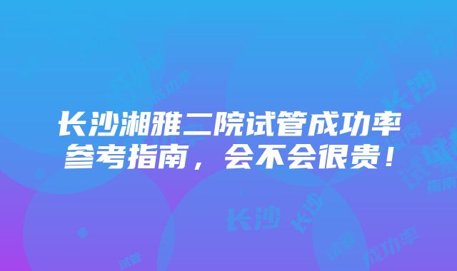 长沙湘雅二院试管成功率参考指南，会不会很贵！