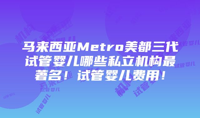 马来西亚Metro美都三代试管婴儿哪些私立机构最著名！试管婴儿费用！