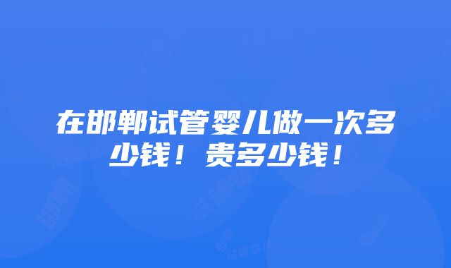 在邯郸试管婴儿做一次多少钱！贵多少钱！