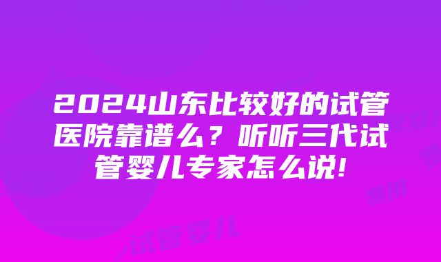 2024山东比较好的试管医院靠谱么？听听三代试管婴儿专家怎么说!