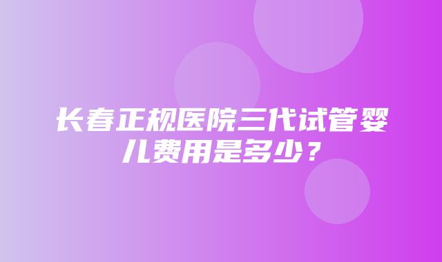 长春正规医院三代试管婴儿费用是多少？