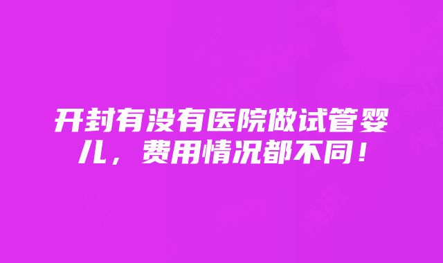 开封有没有医院做试管婴儿，费用情况都不同！