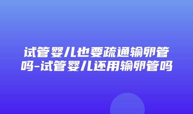 试管婴儿也要疏通输卵管吗-试管婴儿还用输卵管吗