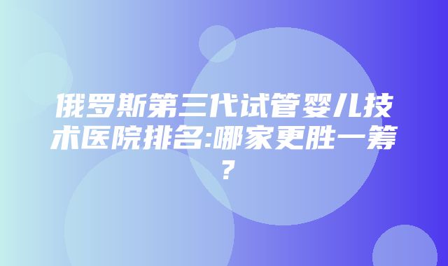 俄罗斯第三代试管婴儿技术医院排名:哪家更胜一筹？