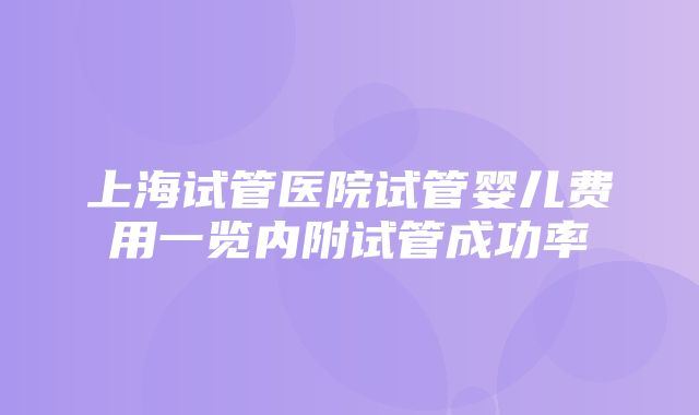 上海试管医院试管婴儿费用一览内附试管成功率