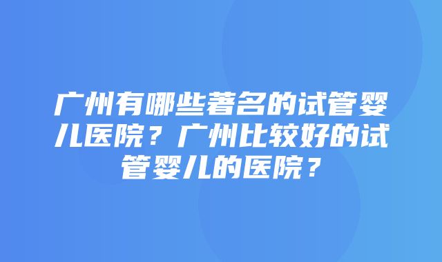 广州有哪些著名的试管婴儿医院？广州比较好的试管婴儿的医院？