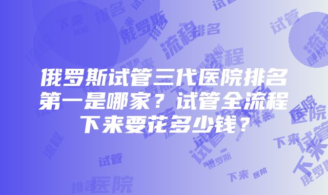 俄罗斯试管三代医院排名第一是哪家？试管全流程下来要花多少钱？