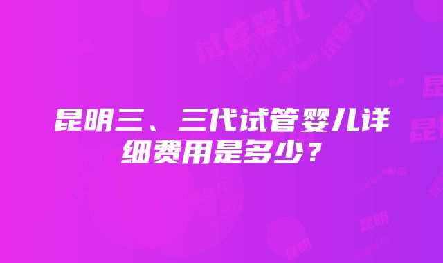 昆明三、三代试管婴儿详细费用是多少？