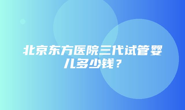 北京东方医院三代试管婴儿多少钱？