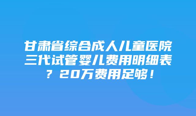 甘肃省综合成人儿童医院三代试管婴儿费用明细表？20万费用足够！