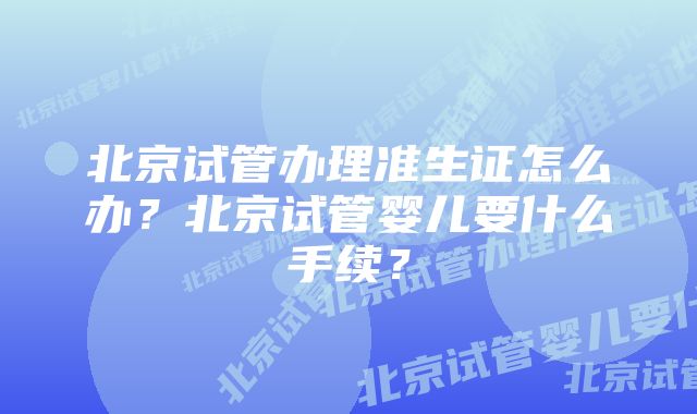 北京试管办理准生证怎么办？北京试管婴儿要什么手续？