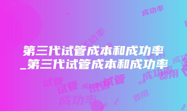 第三代试管成本和成功率_第三代试管成本和成功率