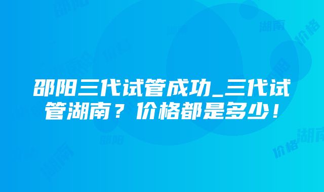 邵阳三代试管成功_三代试管湖南？价格都是多少！