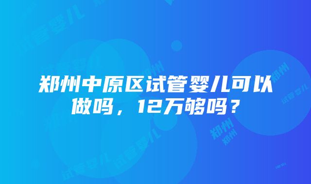 郑州中原区试管婴儿可以做吗，12万够吗？