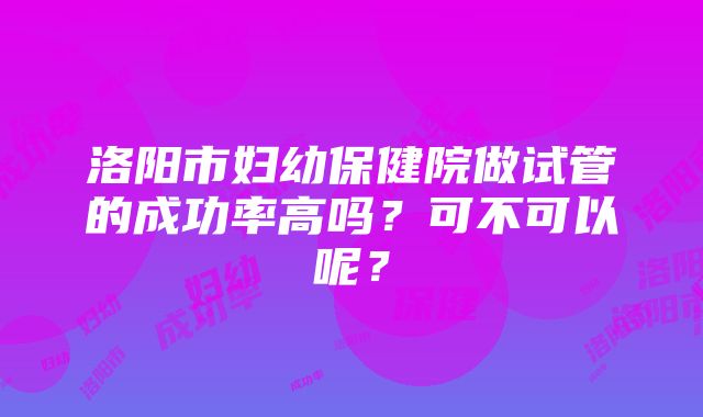 洛阳市妇幼保健院做试管的成功率高吗？可不可以呢？