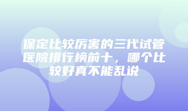 保定比较厉害的三代试管医院排行榜前十，哪个比较好真不能乱说