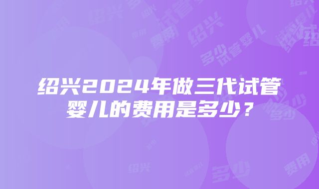 绍兴2024年做三代试管婴儿的费用是多少？