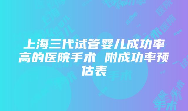 上海三代试管婴儿成功率高的医院手术 附成功率预估表