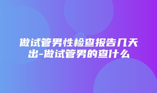 做试管男性检查报告几天出-做试管男的查什么