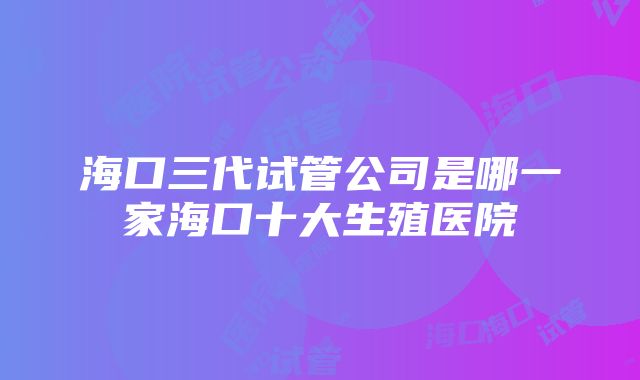 海口三代试管公司是哪一家海口十大生殖医院