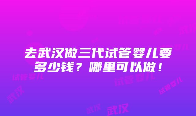 去武汉做三代试管婴儿要多少钱？哪里可以做！