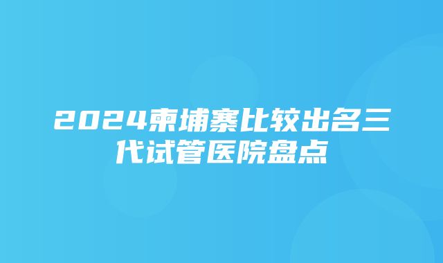 2024柬埔寨比较出名三代试管医院盘点