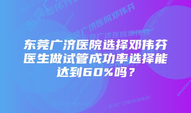 东莞广济医院选择邓伟芬医生做试管成功率选择能达到60%吗？