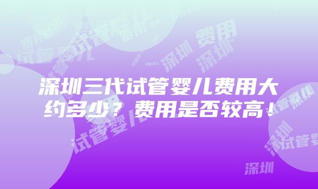 深圳三代试管婴儿费用大约多少？费用是否较高！