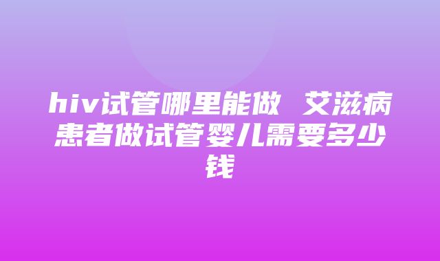 hiv试管哪里能做 艾滋病患者做试管婴儿需要多少钱