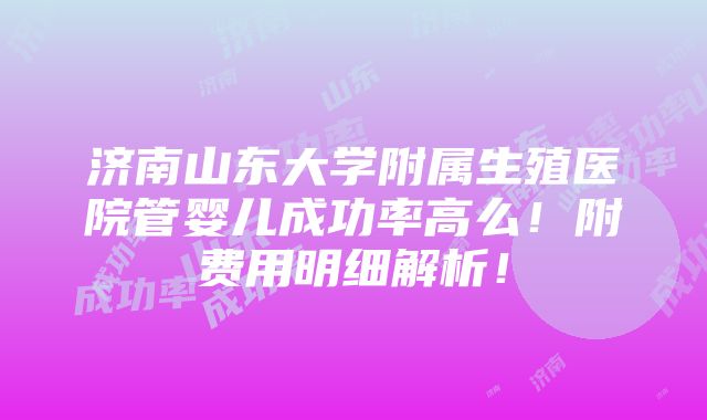 济南山东大学附属生殖医院管婴儿成功率高么！附费用明细解析！