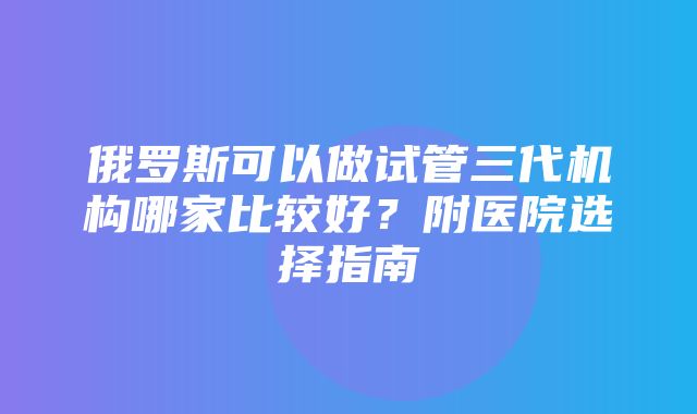 俄罗斯可以做试管三代机构哪家比较好？附医院选择指南