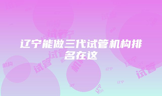 辽宁能做三代试管机构排名在这