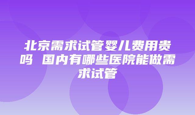 北京需求试管婴儿费用贵吗 国内有哪些医院能做需求试管