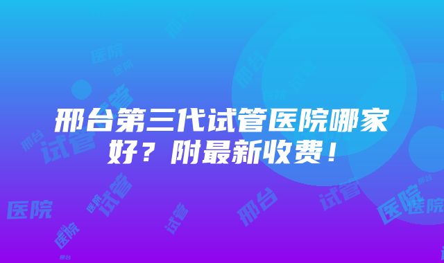 邢台第三代试管医院哪家好？附最新收费！