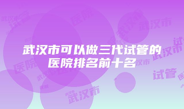 武汉市可以做三代试管的医院排名前十名