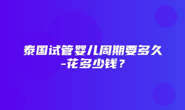 泰国试管婴儿周期要多久-花多少钱？