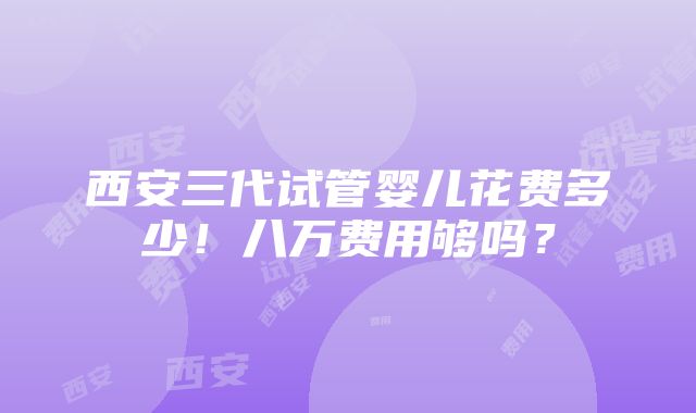 西安三代试管婴儿花费多少！八万费用够吗？