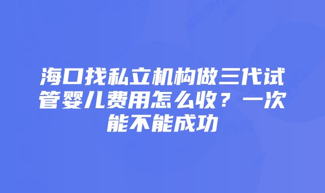 海口找私立机构做三代试管婴儿费用怎么收？一次能不能成功