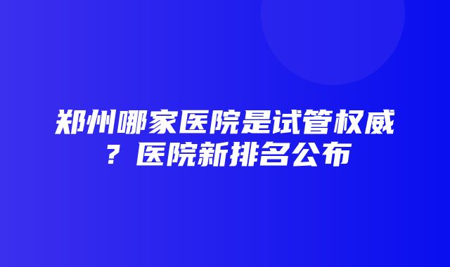 郑州哪家医院是试管权威？医院新排名公布