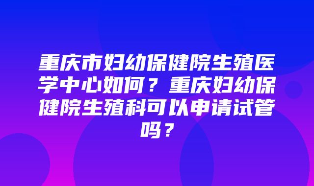 重庆市妇幼保健院生殖医学中心如何？重庆妇幼保健院生殖科可以申请试管吗？