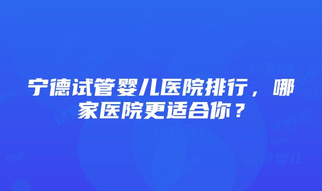 宁德试管婴儿医院排行，哪家医院更适合你？