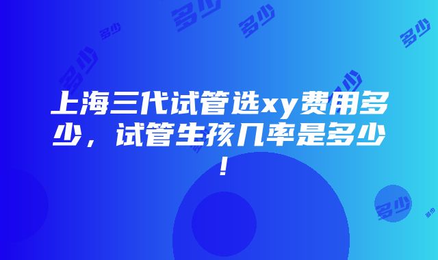 上海三代试管选xy费用多少，试管生孩几率是多少！