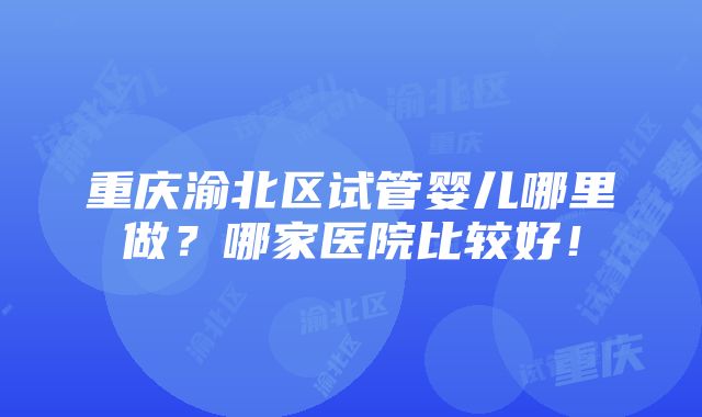 重庆渝北区试管婴儿哪里做？哪家医院比较好！