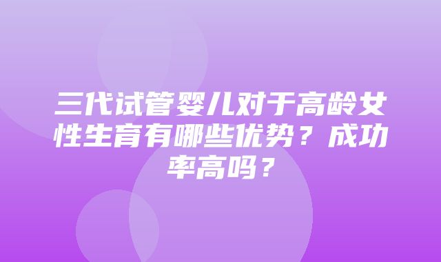 三代试管婴儿对于高龄女性生育有哪些优势？成功率高吗？