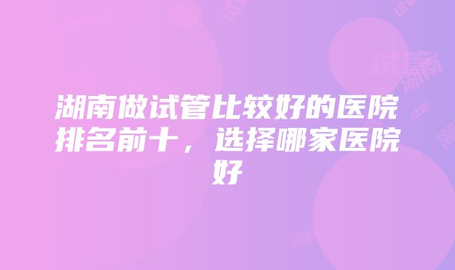 湖南做试管比较好的医院排名前十，选择哪家医院好