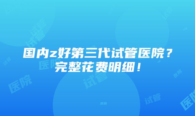 国内z好第三代试管医院？完整花费明细！