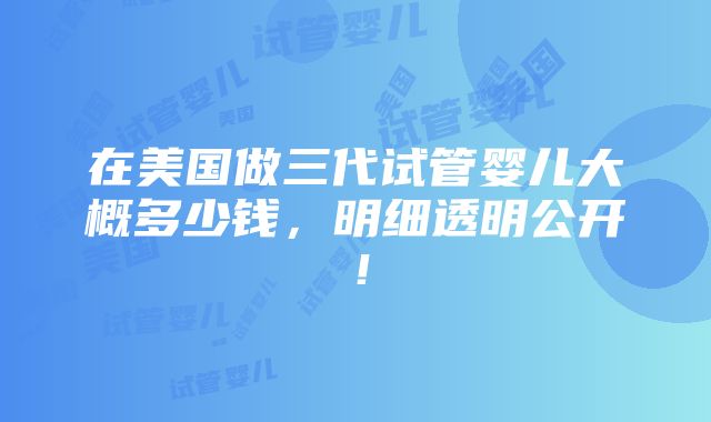 在美国做三代试管婴儿大概多少钱，明细透明公开！