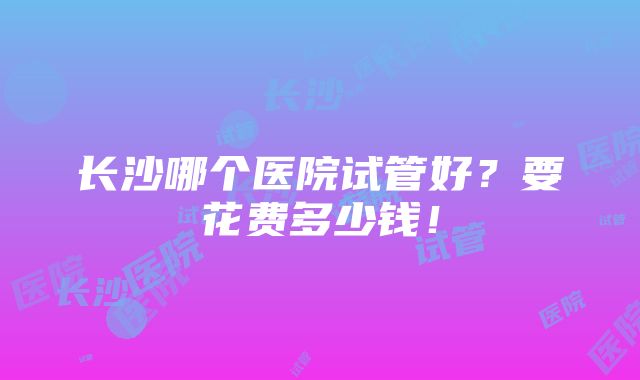 长沙哪个医院试管好？要花费多少钱！