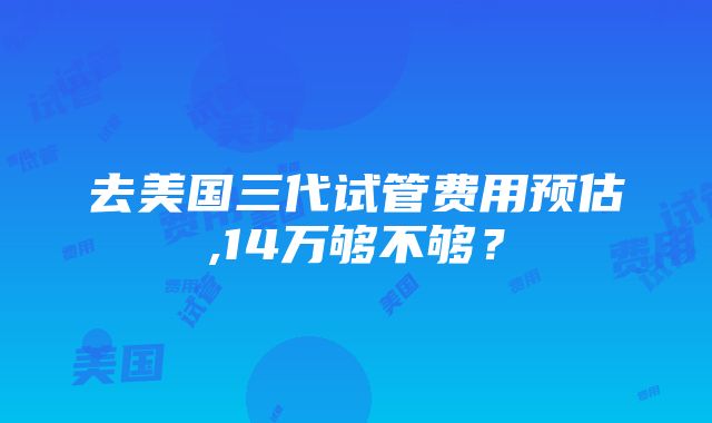 去美国三代试管费用预估,14万够不够？